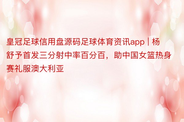 皇冠足球信用盘源码足球体育资讯app | 杨舒予首发三分射中率百分百，助中国女篮热身赛礼服澳大利亚