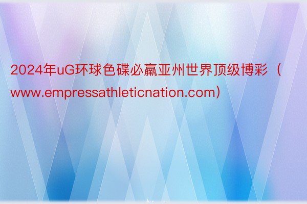 2024年uG环球色碟必羸亚州世界顶级博彩（www.empressathleticnation.com）