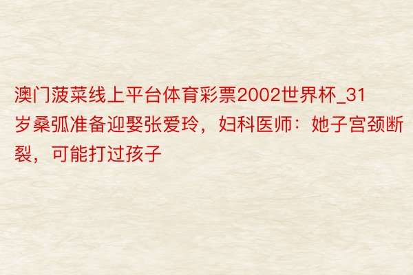 澳门菠菜线上平台体育彩票2002世界杯_31岁桑弧准备迎娶张爱玲，妇科医师：她子宫颈断裂，可能打过孩子