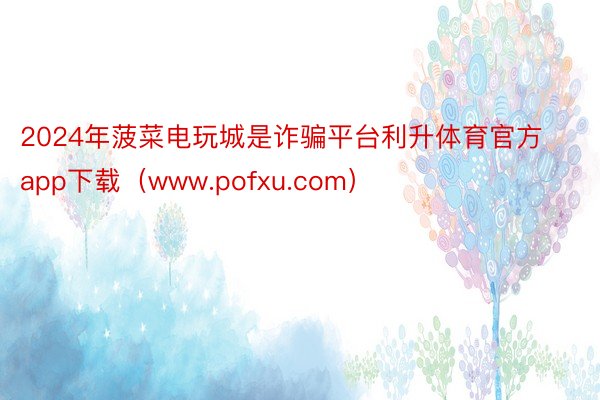 2024年菠菜电玩城是诈骗平台利升体育官方app下载（www.pofxu.com）