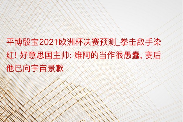 平博骰宝2021欧洲杯决赛预测_拳击敌手染红! 好意思国主帅: 维阿的当作很愚蠢, 赛后他已向宇宙景歉