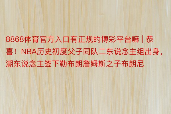 8868体育官方入口有正规的博彩平台嘛 | 恭喜！NBA历史初度父子同队二东说念主组出身，湖东说念主签下勒布朗詹姆斯之子布朗尼