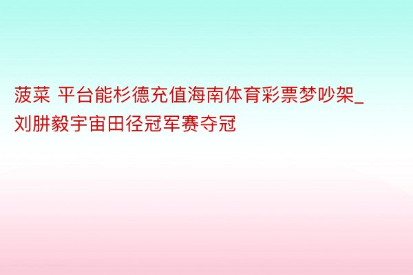 菠菜 平台能杉德充值海南体育彩票梦吵架_刘肼毅宇宙田径冠军赛夺冠