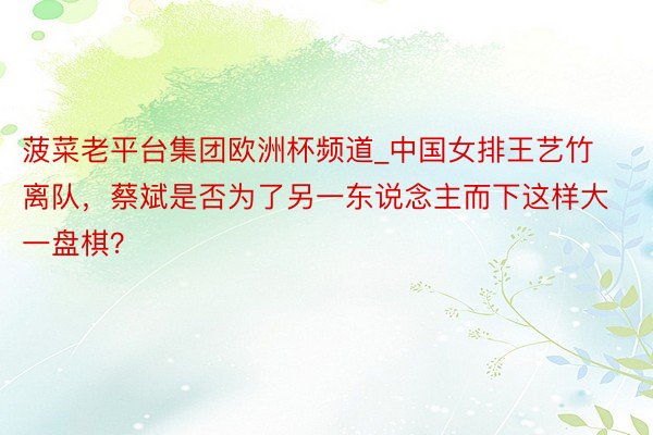 菠菜老平台集团欧洲杯频道_中国女排王艺竹离队，蔡斌是否为了另一东说念主而下这样大一盘棋？