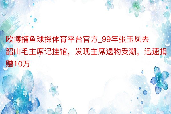 欧博捕鱼球探体育平台官方_99年张玉凤去韶山毛主席记挂馆，发现主席遗物受潮，迅速捐赠10万