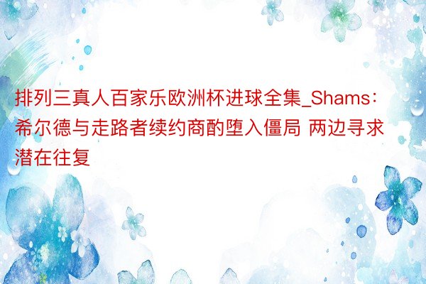 排列三真人百家乐欧洲杯进球全集_Shams：希尔德与走路者续约商酌堕入僵局 两边寻求潜在往复