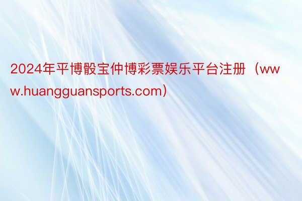 2024年平博骰宝仲博彩票娱乐平台注册（www.huangguansports.com）
