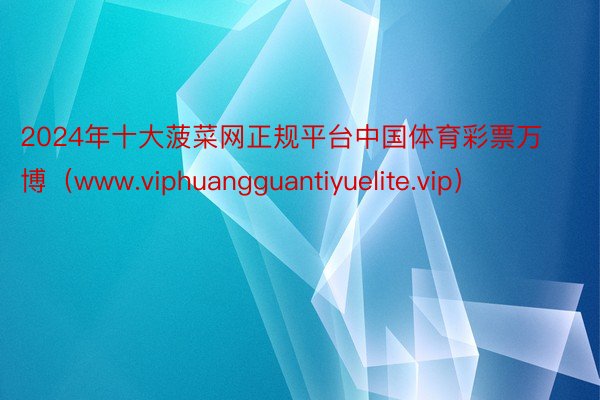 2024年十大菠菜网正规平台中国体育彩票万博（www.viphuangguantiyuelite.vip）