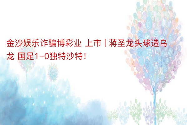 金沙娱乐诈骗博彩业 上市 | 蒋圣龙头球造乌龙 国足1-0独特沙特！