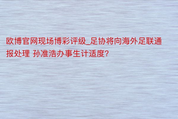欧博官网现场博彩评级_足协将向海外足联通报处理 孙准浩办事生计适度？