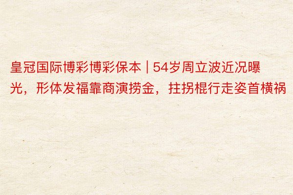 皇冠国际博彩博彩保本 | 54岁周立波近况曝光，形体发福靠商演捞金，拄拐棍行走姿首横祸