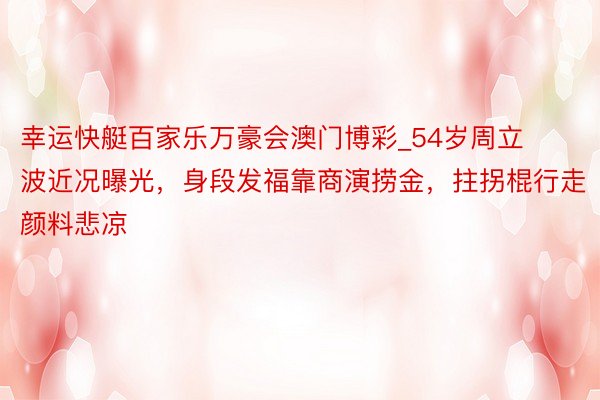 幸运快艇百家乐万豪会澳门博彩_54岁周立波近况曝光，身段发福靠商演捞金，拄拐棍行走颜料悲凉