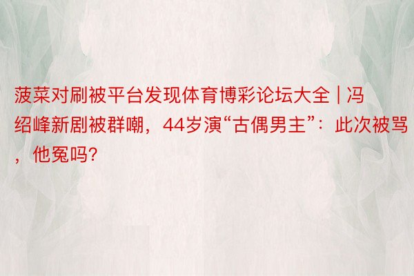 菠菜对刷被平台发现体育博彩论坛大全 | 冯绍峰新剧被群嘲，44岁演“古偶男主”：此次被骂，他冤吗？