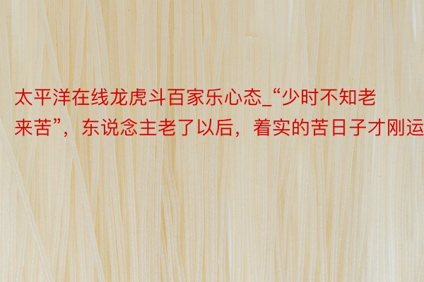 太平洋在线龙虎斗百家乐心态_“少时不知老来苦”，东说念主老了以后，着实的苦日子才刚运行