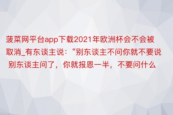 菠菜网平台app下载2021年欧洲杯会不会被取消_有东谈主说:“别东谈主不问你就不要说 别东谈主问了,你就报恩一半,不要问什么