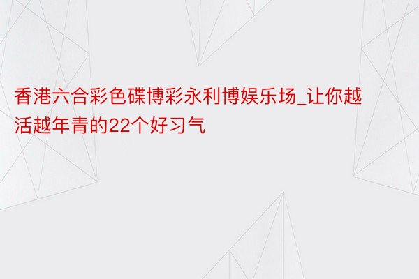 香港六合彩色碟博彩永利博娱乐场_让你越活越年青的22个好习气