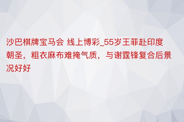 沙巴棋牌宝马会 线上博彩_55岁王菲赴印度朝圣，粗衣麻布难掩气质，与谢霆锋复合后景况好好