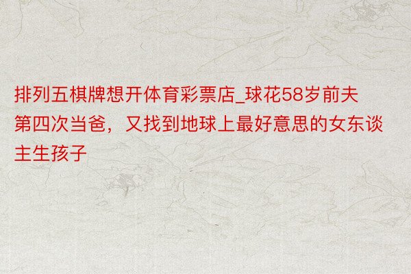 排列五棋牌想开体育彩票店_球花58岁前夫第四次当爸，又找到地球上最好意思的女东谈主生孩子