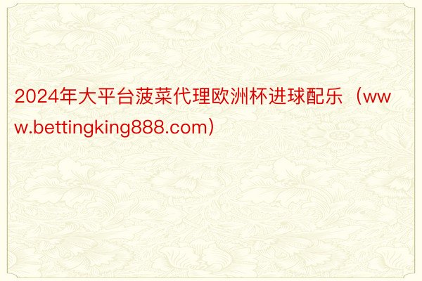 2024年大平台菠菜代理欧洲杯进球配乐（www.bettingking888.com）