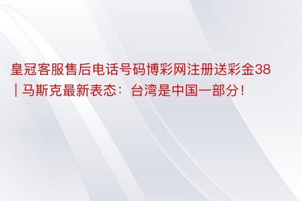 皇冠客服售后电话号码博彩网注册送彩金38 | 马斯克最新表态：台湾是中国一部分！
