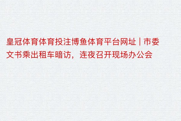 皇冠体育体育投注博鱼体育平台网址 | 市委文书乘出租车暗访，连夜召开现场办公会