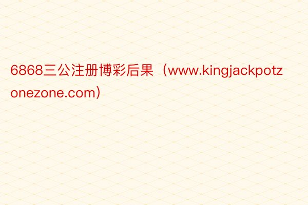 6868三公注册博彩后果（www.kingjackpotzonezone.com）
