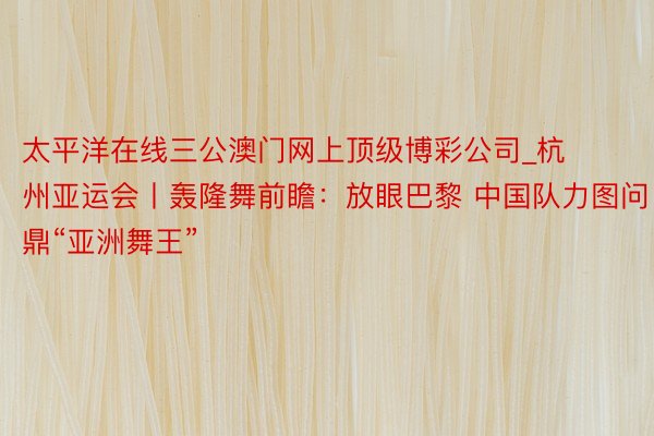 太平洋在线三公澳门网上顶级博彩公司_杭州亚运会丨轰隆舞前瞻：放眼巴黎 中国队力图问鼎“亚洲舞王”