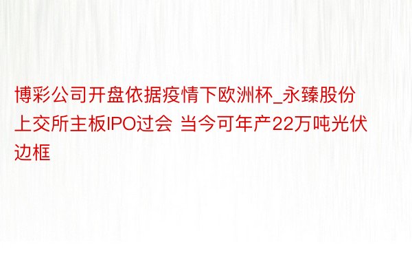 博彩公司开盘依据疫情下欧洲杯_永臻股份上交所主板IPO过会 当今可年产22万吨光伏边框