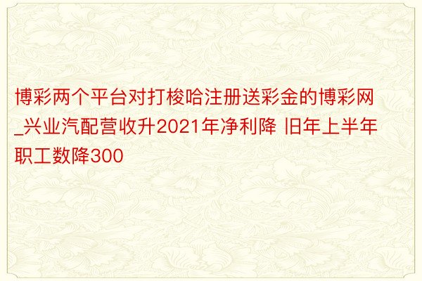 博彩两个平台对打梭哈注册送彩金的博彩网_兴业汽配营收升2021年净利降 旧年上半年职工数降300