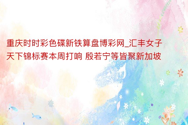 重庆时时彩色碟新铁算盘博彩网_汇丰女子天下锦标赛本周打响 殷若宁等皆聚新加坡