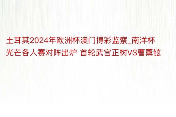 土耳其2024年欧洲杯澳门博彩监察_南洋杯光芒各人赛对阵出炉 首轮武宫正树VS曹薰铉